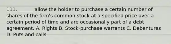 111. ______ allow the holder to purchase a certain number of shares of the firm's common stock at a specified price over a certain period of time and are occasionally part of a debt agreement. A. Rights B. Stock‑purchase warrants C. Debentures D. Puts and calls