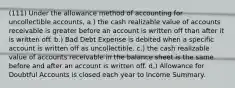 (111) Under the allowance method of accounting for uncollectible accounts, a.) the cash realizable value of accounts receivable is greater before an account is written off than after it is written off. b.) Bad Debt Expense is debited when a specific account is written off as uncollectible. c.) the cash realizable value of accounts receivable in the balance sheet is the same before and after an account is written off. d.) Allowance for Doubtful Accounts is closed each year to Income Summary.