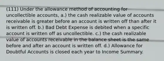 (111) Under the allowance method of accounting for uncollectible accounts, a.) the cash realizable value of accounts receivable is greater before an account is written off than after it is written off. b.) Bad Debt Expense is debited when a specific account is written off as uncollectible. c.) the cash realizable value of accounts receivable in the balance sheet is the same before and after an account is written off. d.) Allowance for Doubtful Accounts is closed each year to Income Summary.