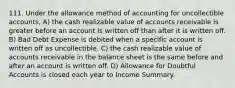 111. Under the allowance method of accounting for uncollectible accounts, A) the cash realizable value of accounts receivable is greater before an account is written off than after it is written off. B) Bad Debt Expense is debited when a specific account is written off as uncollectible. C) the cash realizable value of accounts receivable in the balance sheet is the same before and after an account is written off. D) Allowance for Doubtful Accounts is closed each year to Income Summary.