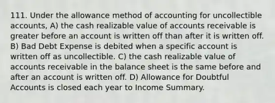 111. Under the allowance method of accounting for uncollectible accounts, A) the cash realizable value of accounts receivable is greater before an account is written off than after it is written off. B) Bad Debt Expense is debited when a specific account is written off as uncollectible. C) the cash realizable value of accounts receivable in the <a href='https://www.questionai.com/knowledge/k1u07UMB1r-balance-sheet' class='anchor-knowledge'>balance sheet</a> is the same before and after an account is written off. D) Allowance for Doubtful Accounts is closed each year to Income Summary.