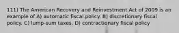 111) The American Recovery and Reinvestment Act of 2009 is an example of A) automatic fiscal policy. B) discretionary fiscal policy. C) lump-sum taxes. D) contractionary fiscal policy