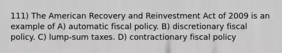 111) The American Recovery and Reinvestment Act of 2009 is an example of A) automatic fiscal policy. B) discretionary fiscal policy. C) lump-sum taxes. D) contractionary fiscal policy