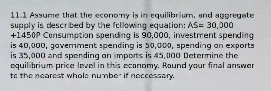 11.1 Assume that the economy is in equilibrium, and aggregate supply is described by the following equation: AS= 30,000 +1450P Consumption spending is 90,000, investment spending is 40,000, government spending is 50,000, spending on exports is 35,000 and spending on imports is 45,000 Determine the equilibrium price level in this economy. Round your final answer to the nearest whole number if neccessary.