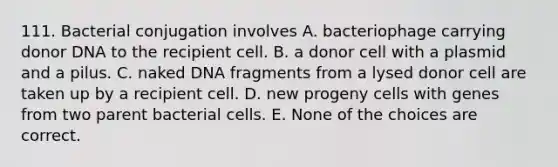 111. Bacterial conjugation involves A. bacteriophage carrying donor DNA to the recipient cell. B. a donor cell with a plasmid and a pilus. C. naked DNA fragments from a lysed donor cell are taken up by a recipient cell. D. new progeny cells with genes from two parent bacterial cells. E. None of the choices are correct.