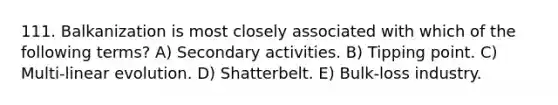 111. Balkanization is most closely associated with which of the following terms? A) Secondary activities. B) Tipping point. C) Multi-linear evolution. D) Shatterbelt. E) Bulk-loss industry.