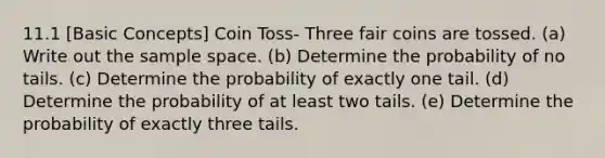 11.1 [Basic Concepts] Coin Toss- Three fair coins are tossed. (a) Write out the sample space. (b) Determine the probability of no tails. (c) Determine the probability of exactly one tail. (d) Determine the probability of at least two tails. (e) Determine the probability of exactly three tails.