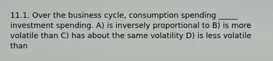 11.1. Over the business cycle, consumption spending _____ investment spending. A) is inversely proportional to B) is more volatile than C) has about the same volatility D) is less volatile than