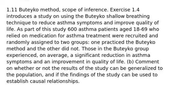 1.11 Buteyko method, scope of inference. Exercise 1.4 introduces a study on using the Buteyko shallow breathing technique to reduce asthma symptoms and improve quality of life. As part of this study 600 asthma patients aged 18-69 who relied on medication for asthma treatment were recruited and randomly assigned to two groups: one practiced the Buteyko method and the other did not. Those in the Buteyko group experienced, on average, a significant reduction in asthma symptoms and an improvement in quality of life. (b) Comment on whether or not the results of the study can be generalized to the population, and if the findings of the study can be used to establish causal relationships.