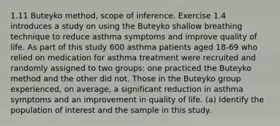 1.11 Buteyko method, scope of inference. Exercise 1.4 introduces a study on using the Buteyko shallow breathing technique to reduce asthma symptoms and improve quality of life. As part of this study 600 asthma patients aged 18-69 who relied on medication for asthma treatment were recruited and randomly assigned to two groups: one practiced the Buteyko method and the other did not. Those in the Buteyko group experienced, on average, a significant reduction in asthma symptoms and an improvement in quality of life. (a) Identify the population of interest and the sample in this study.