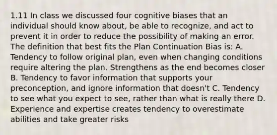 1.11 In class we discussed four cognitive biases that an individual should know about, be able to recognize, and act to prevent it in order to reduce the possibility of making an error. The definition that best fits the Plan Continuation Bias is: A. Tendency to follow original plan, even when changing conditions require altering the plan. Strengthens as the end becomes closer B. Tendency to favor information that supports your preconception, and ignore information that doesn't C. Tendency to see what you expect to see, rather than what is really there D. Experience and expertise creates tendency to overestimate abilities and take greater risks