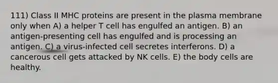 111) Class II MHC proteins are present in the plasma membrane only when A) a helper T cell has engulfed an antigen. B) an antigen-presenting cell has engulfed and is processing an antigen. C) a virus-infected cell secretes interferons. D) a cancerous cell gets attacked by NK cells. E) the body cells are healthy.