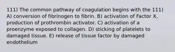 111) The common pathway of coagulation begins with the 111) A) conversion of fibrinogen to fibrin. B) activation of Factor X, production of prothrombin activator. C) activation of a proenzyme exposed to collagen. D) sticking of platelets to damaged tissue. E) release of tissue factor by damaged endothelium