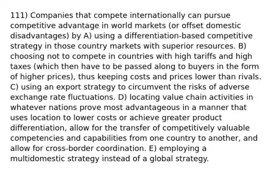 111) Companies that compete internationally can pursue competitive advantage in world markets (or offset domestic disadvantages) by A) using a differentiation-based competitive strategy in those country markets with superior resources. B) choosing not to compete in countries with high tariffs and high taxes (which then have to be passed along to buyers in the form of higher prices), thus keeping costs and prices lower than rivals. C) using an export strategy to circumvent the risks of adverse exchange rate fluctuations. D) locating value chain activities in whatever nations prove most advantageous in a manner that uses location to lower costs or achieve greater product differentiation, allow for the transfer of competitively valuable competencies and capabilities from one country to another, and allow for cross-border coordination. E) employing a multidomestic strategy instead of a global strategy.