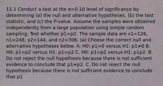 11.1 Conduct a test at the α=0.10 level of significance by determining ​(a) the null and alternative​ hypotheses, ​(b) the test​ statistic, and​ (c) the​ P-value. Assume the samples were obtained independently from a large population using simple random sampling. Test whether p1>p2. The sample data are x1=126​, n1=248​, x2=144​, and n2=306. ​(a) Choose the correct null and alternative hypotheses below. A. H0: p1=0 versus H1: p1≠0 B. H0: p1=p2 versus H1: p1>p2 C. H0: p1=p2 versus H1: p1 p2. B. Do not reject the null hypothesis because there is not sufficient evidence to conclude that p1≠p2. C. Do not reject the null hypothesis because there is not sufficient evidence to conclude that p1<p2. D. Reject the null hypothesis because there is sufficient evidence to conclude that p1<p2.