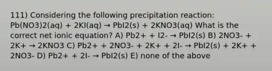 111) Considering the following precipitation reaction: Pb(NO3)2(aq) + 2KI(aq) → PbI2(s) + 2KNO3(aq) What is the correct net ionic equation? A) Pb2+ + I2- → PbI2(s) B) 2NO3- + 2K+ → 2KNO3 C) Pb2+ + 2NO3- + 2K+ + 2I- → PbI2(s) + 2K+ + 2NO3- D) Pb2+ + 2I- → PbI2(s) E) none of the above