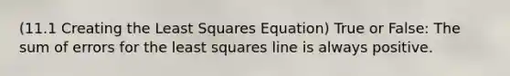 (11.1 Creating the Least Squares Equation) True or False: The sum of errors for the least squares line is always positive.