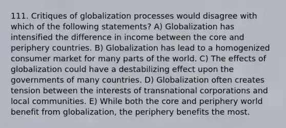 111. Critiques of globalization processes would disagree with which of the following statements? A) Globalization has intensified the difference in income between the core and periphery countries. B) Globalization has lead to a homogenized consumer market for many parts of the world. C) The effects of globalization could have a destabilizing effect upon the governments of many countries. D) Globalization often creates tension between the interests of transnational corporations and local communities. E) While both the core and periphery world benefit from globalization, the periphery benefits the most.