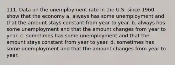 111. Data on the <a href='https://www.questionai.com/knowledge/kh7PJ5HsOk-unemployment-rate' class='anchor-knowledge'>unemployment rate</a> in the U.S. since 1960 show that the economy a. always has some unemployment and that the amount stays constant from year to year. b. always has some unemployment and that the amount changes from year to year. c. sometimes has some unemployment and that the amount stays constant from year to year. d. sometimes has some unemployment and that the amount changes from year to year.