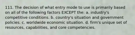 111. The decision of what entry mode to use is primarily based on all of the following factors EXCEPT the: a. industry's competitive conditions. b. country's situation and government policies. c. worldwide economic situation. d. firm's unique set of resources, capabilities, and core competencies.