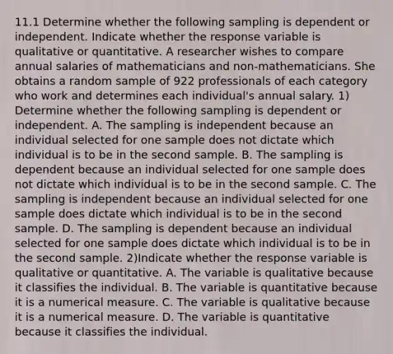 11.1 Determine whether the following sampling is dependent or independent. Indicate whether the response variable is qualitative or quantitative. A researcher wishes to compare annual salaries of mathematicians and non-mathematicians. She obtains a random sample of 922 professionals of each category who work and determines each individual's annual salary. 1) Determine whether the following sampling is dependent or independent. A. The sampling is independent because an individual selected for one sample does not dictate which individual is to be in the second sample. B. The sampling is dependent because an individual selected for one sample does not dictate which individual is to be in the second sample. C. The sampling is independent because an individual selected for one sample does dictate which individual is to be in the second sample. D. The sampling is dependent because an individual selected for one sample does dictate which individual is to be in the second sample. 2)Indicate whether the response variable is qualitative or quantitative. A. The variable is qualitative because it classifies the individual. B. The variable is quantitative because it is a numerical measure. C. The variable is qualitative because it is a numerical measure. D. The variable is quantitative because it classifies the individual.