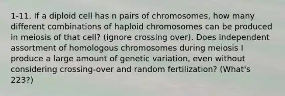 1-11. If a diploid cell has n pairs of chromosomes, how many different combinations of haploid chromosomes can be produced in meiosis of that cell? (ignore crossing over). Does independent assortment of homologous chromosomes during meiosis I produce a large amount of genetic variation, even without considering crossing-over and random fertilization? (What's 223?)