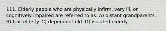 111. Elderly people who are physically infirm, very ill, or cognitively impaired are referred to as: A) distant grandparents. B) frail elderly. C) dependent old. D) isolated elderly.