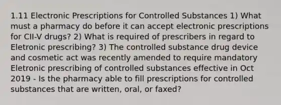 1.11 Electronic Prescriptions for Controlled Substances 1) What must a pharmacy do before it can accept electronic prescriptions for CII-V drugs? 2) What is required of prescribers in regard to Eletronic prescribing? 3) The controlled substance drug device and cosmetic act was recently amended to require mandatory Eletronic prescribing of controlled substances effective in Oct 2019 - Is the pharmacy able to fill prescriptions for controlled substances that are written, oral, or faxed?