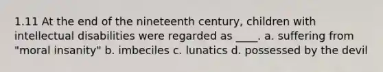 1.11 At the end of the nineteenth century, children with intellectual disabilities were regarded as ____. a. suffering from "moral insanity" b. imbeciles c. lunatics d. possessed by the devil