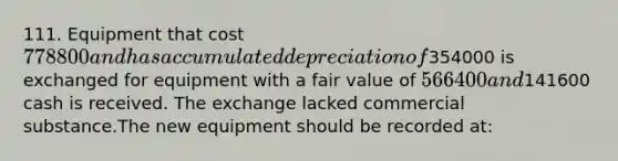 111. Equipment that cost 778800 and has accumulated depreciation of354000 is exchanged for equipment with a fair value of 566400 and141600 cash is received. The exchange lacked commercial substance.The new equipment should be recorded at: