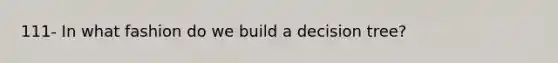 111- In what fashion do we build a decision tree?