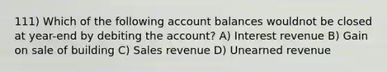 111) Which of the following account balances wouldnot be closed at year-end by debiting the account? A) Interest revenue B) Gain on sale of building C) Sales revenue D) Unearned revenue