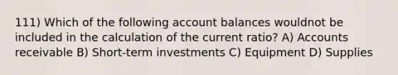 111) Which of the following account balances wouldnot be included in the calculation of the current ratio? A) Accounts receivable B) Short-term investments C) Equipment D) Supplies