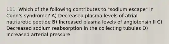 111. Which of the following contributes to "sodium escape" in Conn's syndrome? A) Decreased plasma levels of atrial natriuretic peptide B) Increased plasma levels of angiotensin II C) Decreased sodium reabsorption in the collecting tubules D) Increased arterial pressure