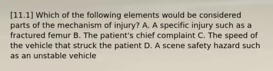 [11.1] Which of the following elements would be considered parts of the mechanism of​ injury? A. A specific injury such as a fractured femur B. The​ patient's chief complaint C. The speed of the vehicle that struck the patient D. A scene safety hazard such as an unstable vehicle