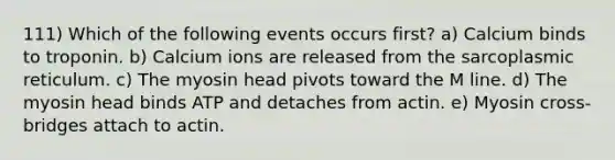 111) Which of the following events occurs first? a) Calcium binds to troponin. b) Calcium ions are released from the sarcoplasmic reticulum. c) The myosin head pivots toward the M line. d) The myosin head binds ATP and detaches from actin. e) Myosin cross-bridges attach to actin.