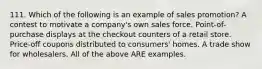 111. Which of the following is an example of sales promotion? A contest to motivate a company's own sales force. Point-of-purchase displays at the checkout counters of a retail store. Price-off coupons distributed to consumers' homes. A trade show for wholesalers. All of the above ARE examples.