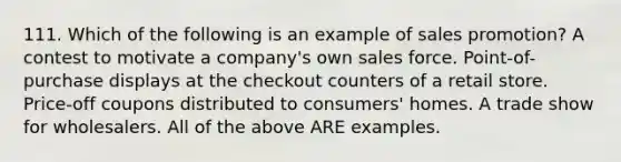 111. Which of the following is an example of sales promotion? A contest to motivate a company's own sales force. Point-of-purchase displays at the checkout counters of a retail store. Price-off coupons distributed to consumers' homes. A trade show for wholesalers. All of the above ARE examples.