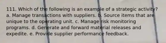 111. Which of the following is an example of a strategic activity? a. Manage transactions with suppliers. b. Source items that are unique to the operating unit. c. Manage risk monitoring programs. d. Generate and forward material releases and expedite. e. Provide supplier performance feedback.