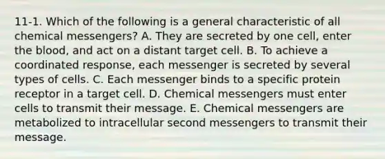 11-1. Which of the following is a general characteristic of all chemical messengers? A. They are secreted by one cell, enter the blood, and act on a distant target cell. B. To achieve a coordinated response, each messenger is secreted by several types of cells. C. Each messenger binds to a specific protein receptor in a target cell. D. Chemical messengers must enter cells to transmit their message. E. Chemical messengers are metabolized to intracellular second messengers to transmit their message.