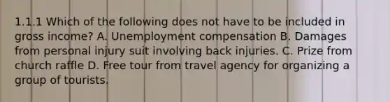 1.1.1 Which of the following does not have to be included in gross income? A. Unemployment compensation B. Damages from personal injury suit involving back injuries. C. Prize from church raffle D. Free tour from travel agency for organizing a group of tourists.