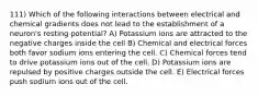 111) Which of the following interactions between electrical and chemical gradients does not lead to the establishment of a neuron's resting potential? A) Potassium ions are attracted to the negative charges inside the cell B) Chemical and electrical forces both favor sodium ions entering the cell. C) Chemical forces tend to drive potassium ions out of the cell. D) Potassium ions are repulsed by positive charges outside the cell. E) Electrical forces push sodium ions out of the cell.