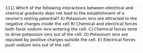 111) Which of the following interactions between electrical and chemical gradients does not lead to the establishment of a neuron's resting potential? A) Potassium ions are attracted to the negative charges inside the cell B) Chemical and electrical forces both favor sodium ions entering the cell. C) Chemical forces tend to drive potassium ions out of the cell. D) Potassium ions are repulsed by positive charges outside the cell. E) Electrical forces push sodium ions out of the cell.