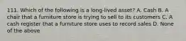 111. Which of the following is a long-lived asset? A. Cash B. A chair that a furniture store is trying to sell to its customers C. A cash register that a furniture store uses to record sales D. None of the above