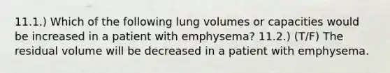 11.1.) Which of the following lung volumes or capacities would be increased in a patient with emphysema? 11.2.) (T/F) The residual volume will be decreased in a patient with emphysema.