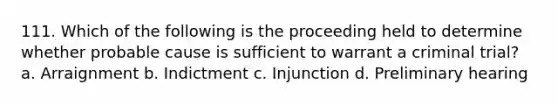 111. Which of the following is the proceeding held to determine whether probable cause is sufficient to warrant a criminal trial? a. Arraignment b. Indictment c. Injunction d. Preliminary hearing