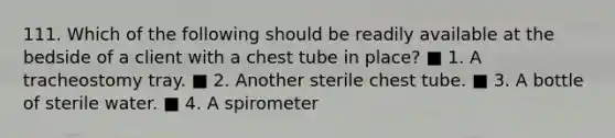 111. Which of the following should be readily available at the bedside of a client with a chest tube in place? ■ 1. A tracheostomy tray. ■ 2. Another sterile chest tube. ■ 3. A bottle of sterile water. ■ 4. A spirometer