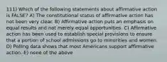 111) Which of the following statements about affirmative action is FALSE? A) The constitutional status of affirmative action has not been very clear. B) Affirmative action puts an emphasis on equal results and not merely equal opportunities. C) Affirmative action has been used to establish special provisions to ensure that a portion of school admissions go to minorities and women. D) Polling data shows that most Americans support affirmative action. E) none of the above