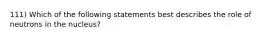 111) Which of the following statements best describes the role of neutrons in the nucleus?