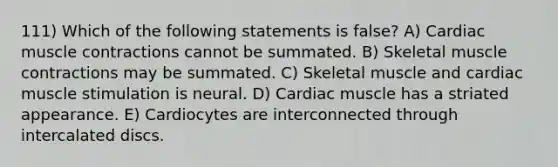 111) Which of the following statements is false? A) Cardiac muscle contractions cannot be summated. B) Skeletal muscle contractions may be summated. C) Skeletal muscle and cardiac muscle stimulation is neural. D) Cardiac muscle has a striated appearance. E) Cardiocytes are interconnected through intercalated discs.